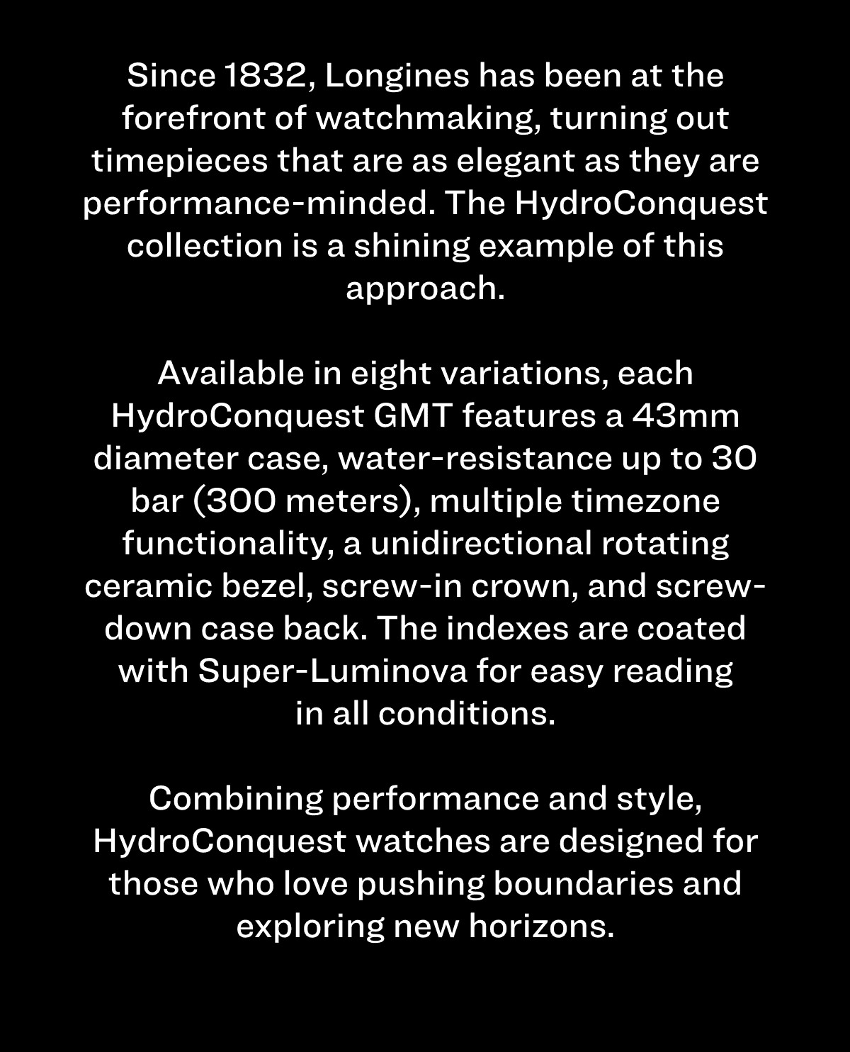 Since 1832, Longines has been at the forefront of watchmaking, turning out timepieces that are as elegant as they are performance-minded. The HydroConquest collection is a shining example of this approach. Available in eight variations, each HydroConquest GMT features a 43mm diameter case, water-resistance up to 30 bar (300 meters), multiple timezone functionality, a unidirectional rotating ceramic bezel, screw-in crown, and screw-down case back. The indexes are coated with Super-Luminova for easy reading in all conditions. Combining performance and style, HydroConquest watches are designed for those who love pushing boundaries and exploring new horizons.