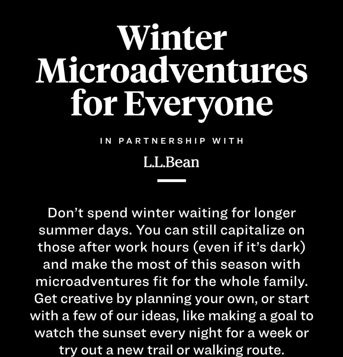  Don’t spend winter waiting for longer summer days. You can still capitalize on those after work hours (even if it’s dark) and make the most of this season with microadventures fit for the whole family. Get creative by planning your own, or start with a few of our ideas, like making a goal to watch the sunset every night for a week or try out a new trail or walking route.