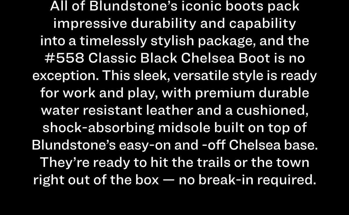 All of Blundstone’s iconic boots pack impressive durability and capability into a timelessly stylish package, and the #558 Classic Black Chelsea Boot is no exception. This sleek, versatile style is ready for work and play, with premium durable water-resistant leather and a cushioned, shock-absorbing midsole built on top of Blundstone’s easy-on and -off Chelsea base. They’re ready to hit the trails or the town right out of the box – no break-in required.