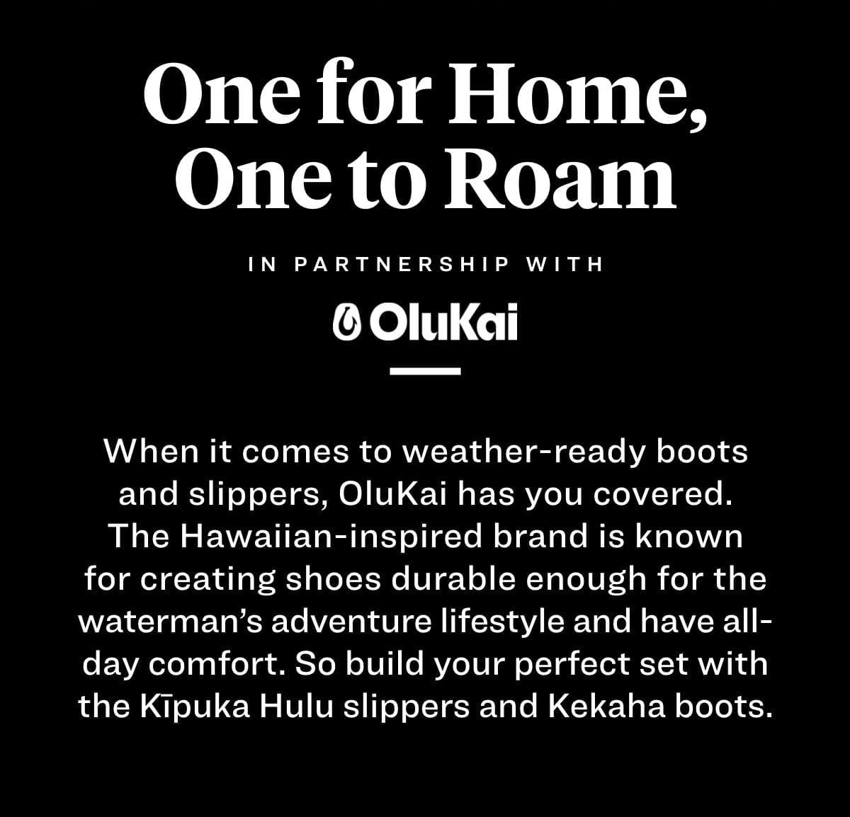 One for Home, One to Roam When it comes to weather-ready boots and slippers, OluKai has you covered. The Hawaiian-inspired brand is known for creating shoes durable enough for the waterman’s adventure lifestyle that have all day comfort. So build your perfect set with the Kipuka Hulu slippers and Kekaha boots. 