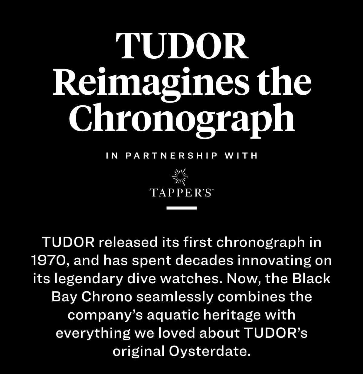 TUDOR Reimagines the Chronograph TUDOR released its first chronograph in 1970, and has spent decades innovating on its legendary dive watches. Now, the Black Bay Chrono seamlessly combines the company’s aquatic heritage with everything we loved about TUDOR’s original Oysterdate.