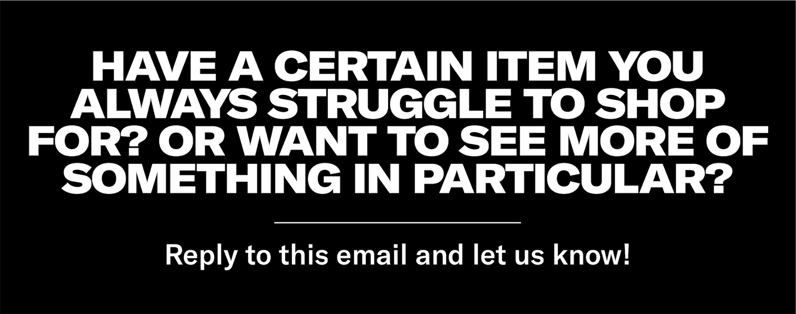 Have a certain item you always struggle to shop for? Or want to see more of something in particular? Reply to this email and let us know!