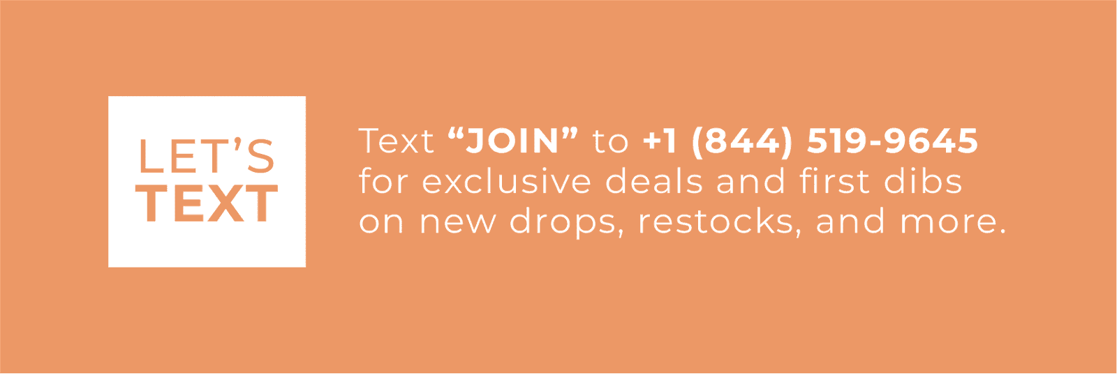 text "JOIN" to 1 844 519 9645 for exclusive deals and first dibs on new drops, restocks, and more