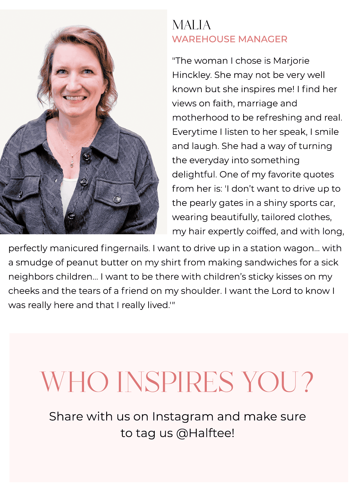 Malia Warehouse Manager "The woman I chose is Marjorie Hinckley. She may not be very well known but she inspires me! I find her views on faith, marriage and motherhood to be refreshing and real. Everytime I listen to her speak, I smile and laugh. She had a way of turning the everyday into something delightful. One of my favorite quotes from her is: 'I don’t want to drive up to the pearly gates in a shiny sports car, wearing beautifully, tailored clothes, my hair expertly coiffed, and with long, perfectly manicured fingernails. I want to drive up in a station wagon... with a smudge of peanut butter on my shirt from making sandwiches for a sick neighbors children... I want to be there with children’s sticky kisses on my cheeks and the tears of a friend on my shoulder. I want the Lord to know I was really here and that I really lived.'"