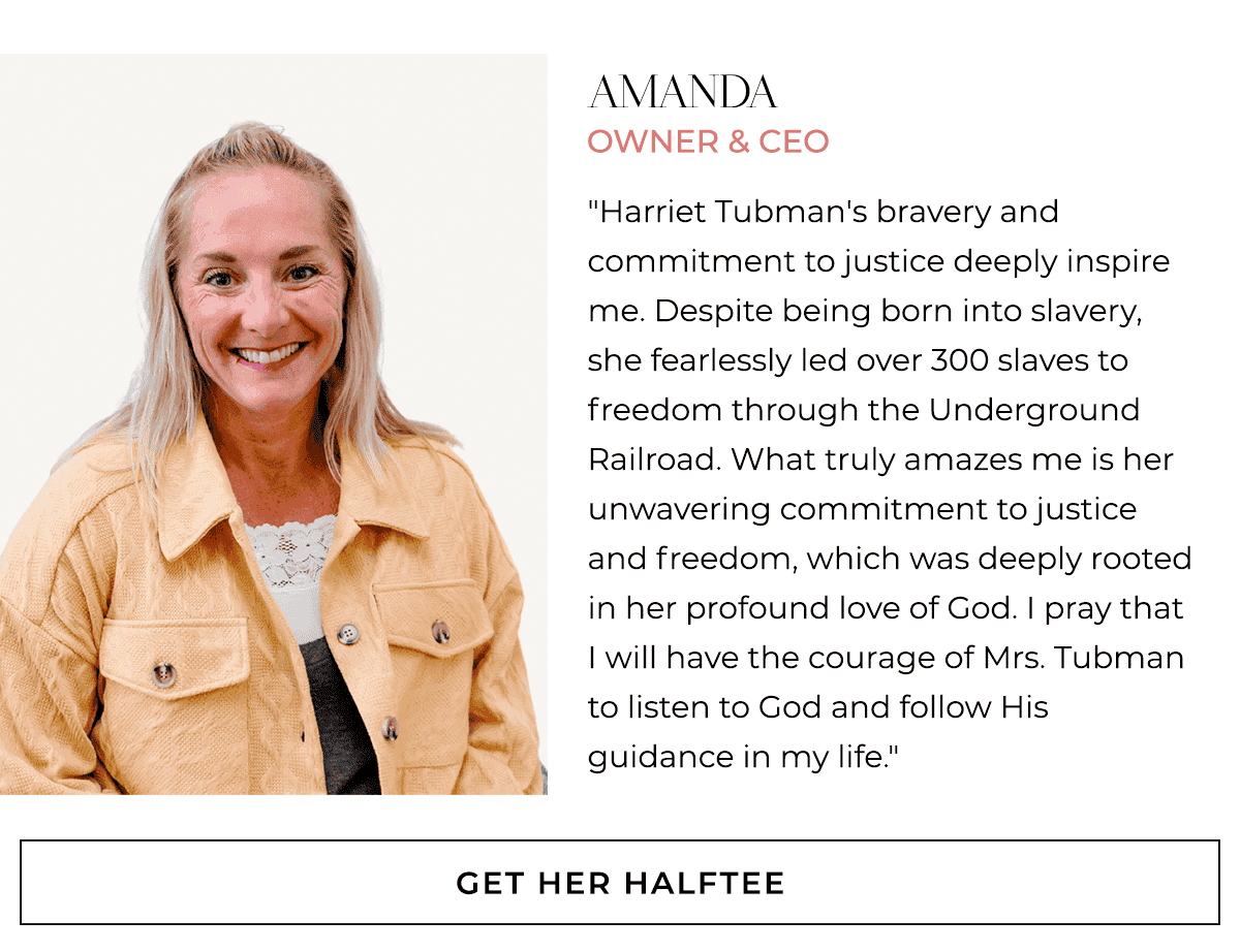 Amanda Owner & CEO "Harriet Tubman's bravery and commitment to justice deeply inspire me. Despite being born into slavery, she fearlessly led over 300 slaves to freedom through the Underground Railroad. What truly amazes me is her unwavering commitment to justice and freedom, which was deeply rooted in her profound love of God. I pray that I will have the courage of Mrs. Tubman to listen to God and follow His guidance in my life."