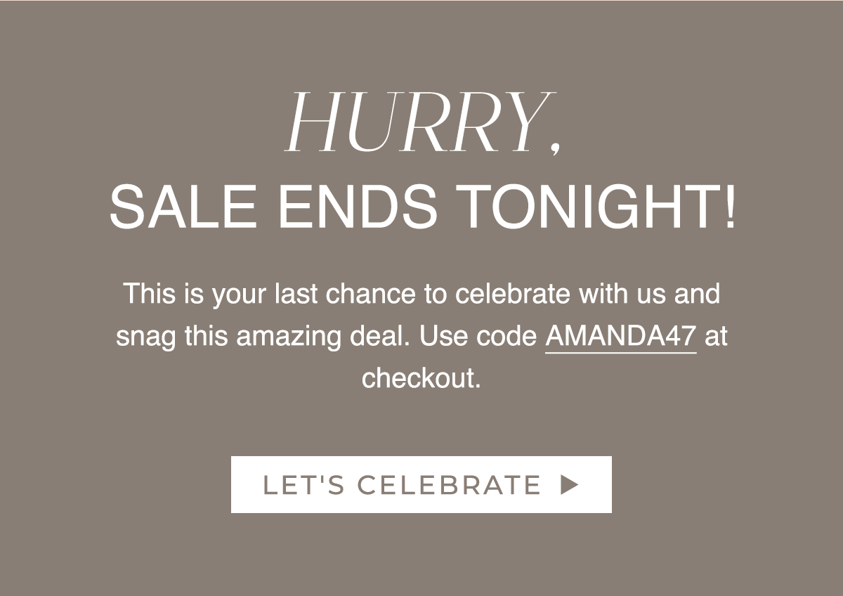 HURRY, SALE ENDS TONIGHT! This is your last chance to celebrate with us and snag this amazing deal. Use code AMANDA47 at checkout.