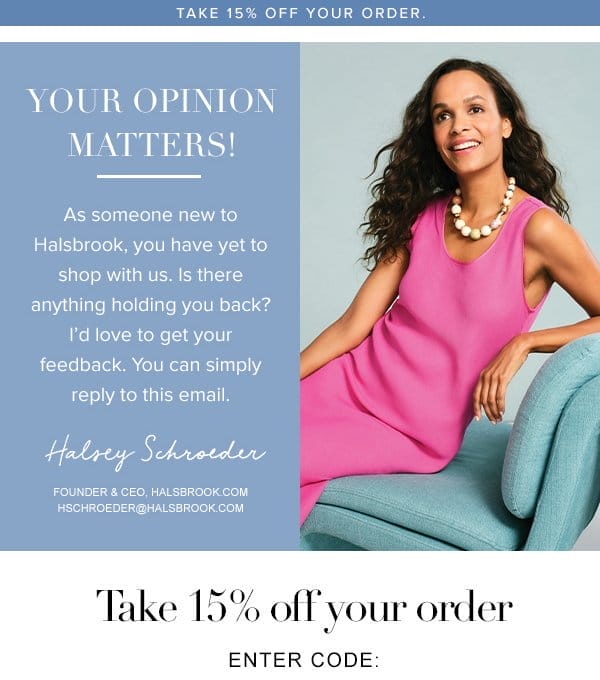 Your opinion matters! As someone new to Halsbrook, you have yet yo shop with us. Is there anything holding you back? I'd love to get your feedback. You can simply reply to this email.