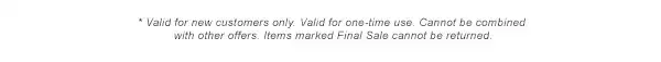 * Valid for new customers only. Valid for one-time use. Cannot be combined with other offers. Items marked Final Sale cannot be returned.