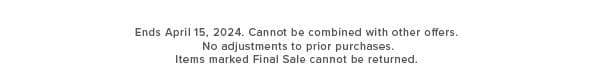 Ends April 15, 2024. Cannot be combined with other offers. No adjustments to prior purchases. Items marked Final Sale cannot be returned. 