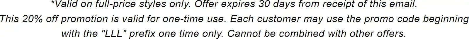 *Valid on full-price styles only. Offer expires 30 days from receipt of this email. This 20% off promotion is valid for one-time use. Each customer may use the promo code beginning with the "LLL" prefix one time only. Cannot be combined with other offers.