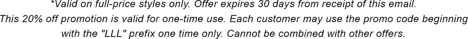 *Valid on full-price styles only. Offer expires 30 days from receipt of this email. This 20% off promotion is valid for one-time use. Each customer may use the promo code beginning with the "LLL" prefix one time only. Cannot be combined with other offers.
