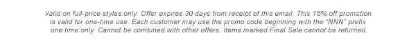 * Valid on full-price styles only. Offer expires 30 days from receipt of this email. This 15% off promotion is valid for one-time use. Each customer may use the promo code beginning with the &quo;NNN" prefix one time only. Cannot be combined with other offers. Items marked Final Sale cannot be returned.