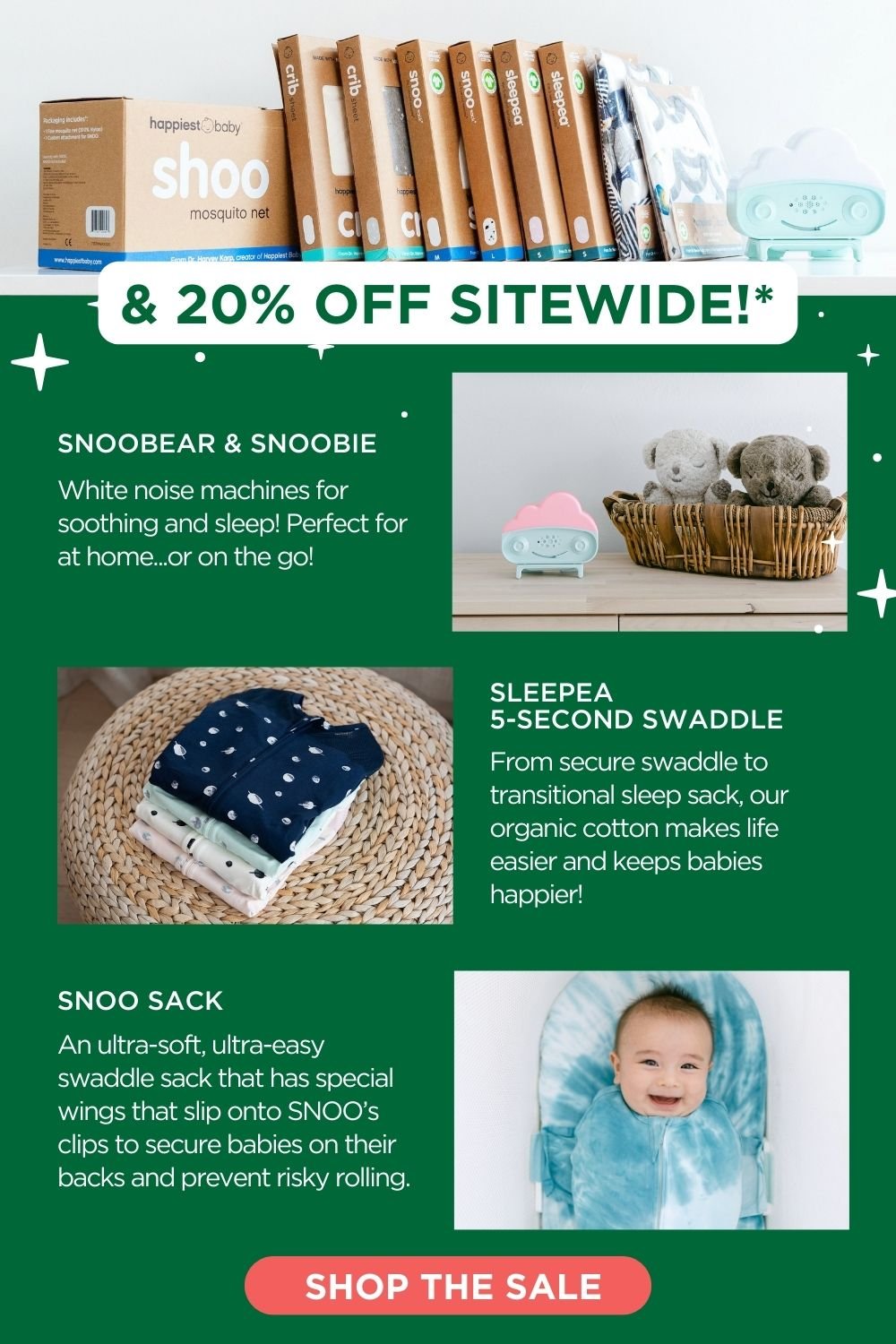 & 20% OFF SITEWIDE!* SNOOBEAR & SNOOBIE: White noise machines for soothing and sleep! Perfect for at home...or on the go! SLEEPEA 5-SECOND SWADDLE: From secure swaddle to transitional sleep sack, our organic cotton makes life easier and keeps babies happier! SNOO SACK: An ultra-soft, ultra-easy swaddle sack that has special wings that slip onto SNOO's clips to secure babies on their backs and prevent risky rolling. SHOP THE SALE