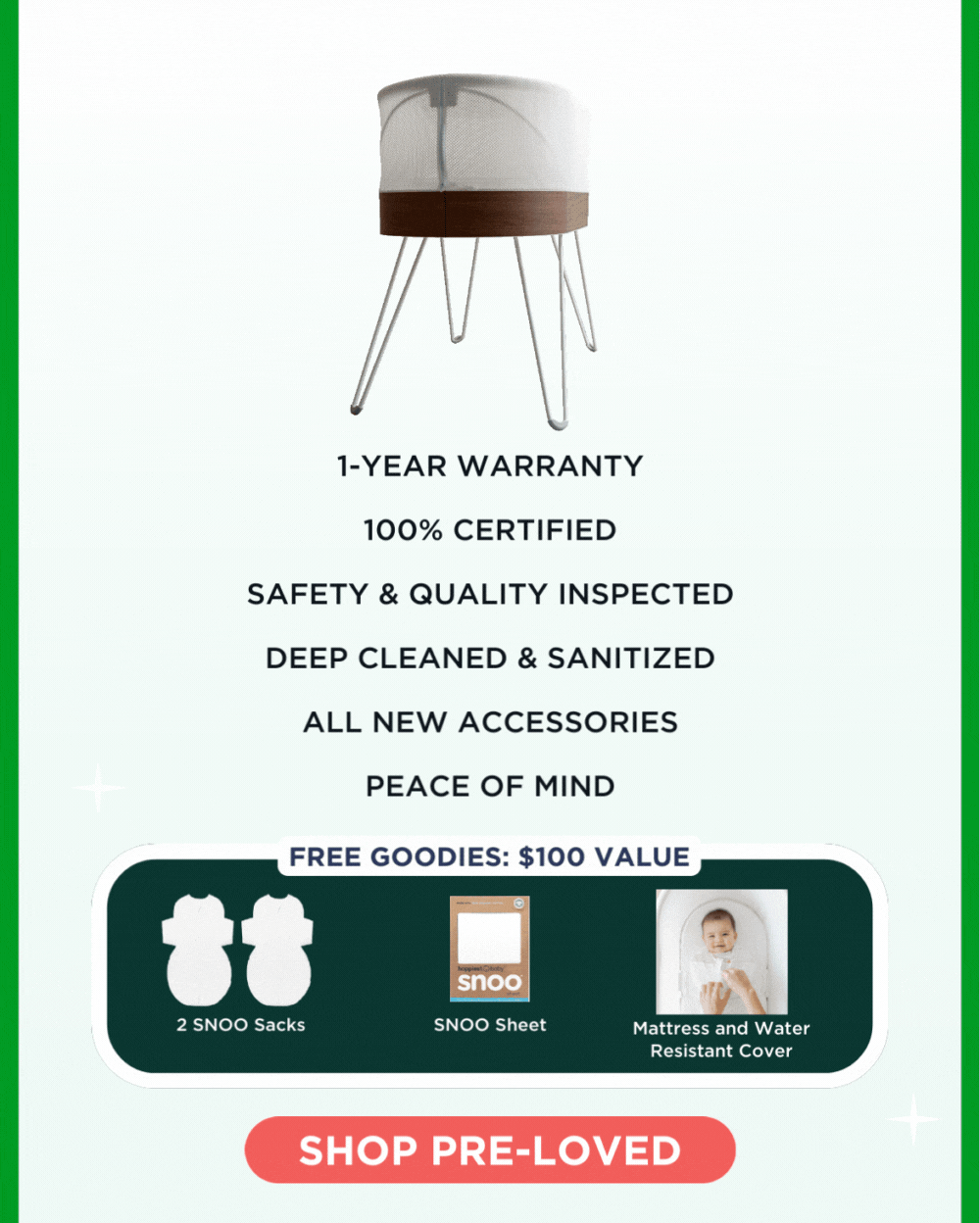 1-year warranty, 100% certified, safety & quality inspected, deep cleaned & sanitized, all new accessories, peace of mind. FREE GOODIES: \\$100 VALUE: 2 SNOO Sacks, SNOO Sheet, Mattress and Water Resistant Cover. SHOP PRE-LOVED