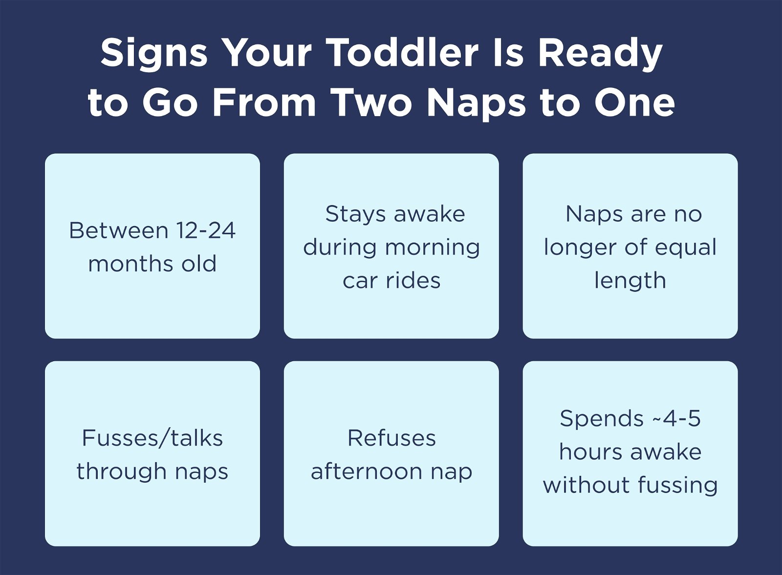 Signs Your Toddler Is Ready to Go From Two Naps to One. Between 12-24 months old. Stays awake during morning car rides. Naps are no longer of equal length. Fusses/talks through naps. Refuses afternoon nap. Spends ~4-5 hours awake without fussing