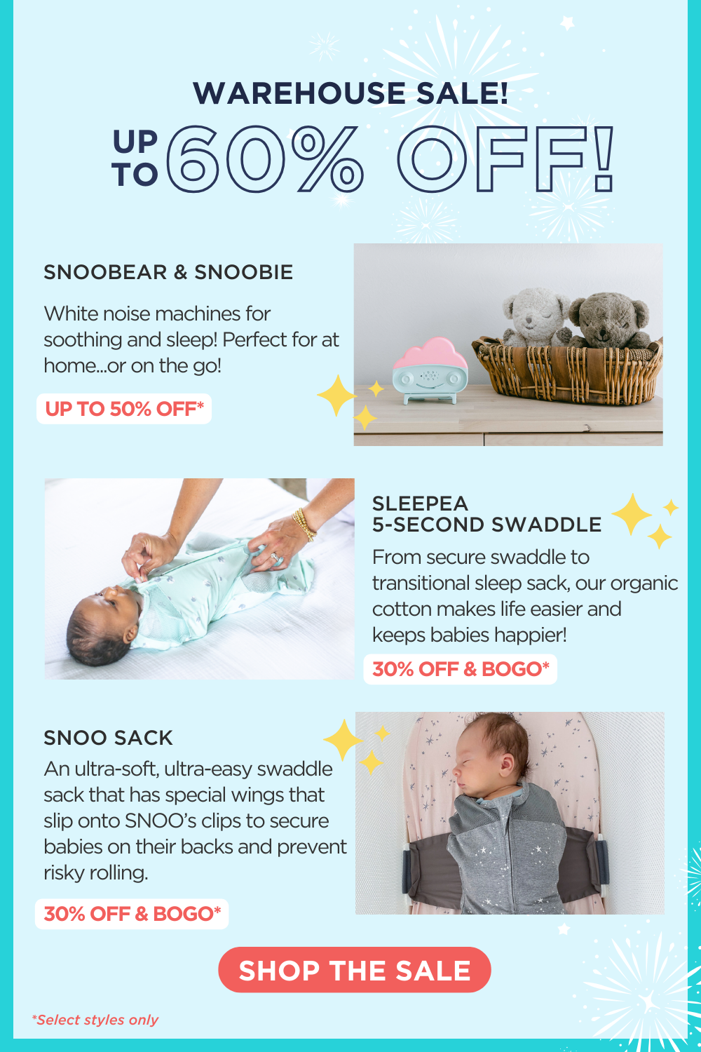 WAREHOUSE SALE! UP TO 60% OFF! SNOOBEAR & SNOOBIE: White noise machines for soothing and sleep! Perfect for at home...or on the go! UP TO 50% OFF*. SLEEPEA 5-SECOND SWADDLE: From secure swaddle to transitional sleep sack, our organic cotton makes life easier and keeps babies happier! 30% OFF & BOGO*. SNOO SACK: An ultra-soft, ultra-easy swaddle sack that has special wings that slip onto SNOO’s clips to secure babies on their backs and prevent risky rolling. 30% OFF & BOGO* SHOP THE SALE. *Select styles only