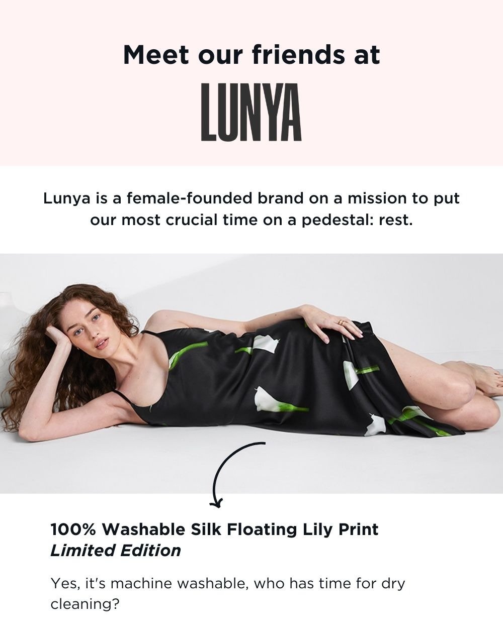 Meet our friends at LUNYA. Lunya is a female-founded brand on a mission to put our most crucial time on a pedestal: rest. 100% Washable Silk Floating Lily Print Limited Edition: Yes it's machine washable, who has time for dry cleaning?
