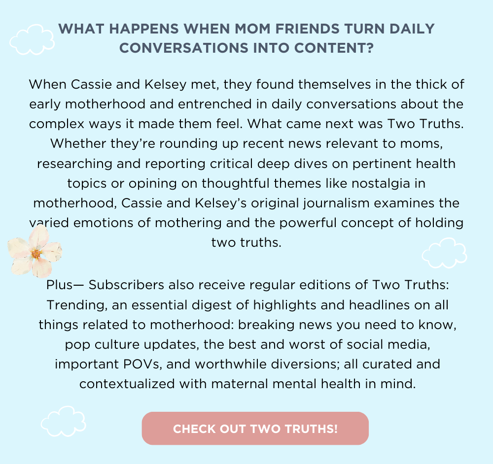 WHAT HAPPENS WHEN MOM FRIENDS TURN DAILY CONVERSATIONS INTO CONTENT? When Cassie and Kelsey met, they found themselves in the thick of early motherhood and entrenched in daily conversations about the complex ways it made them feel. What came next was Two Truths. Whether they’re rounding up recent news relevant to moms, researching and reporting critical deep dives on pertinent health topics or opining on thoughtful themes like nostalgia in motherhood, Cassie and Kelsey’s original journalism examines the varied emotions of mothering and the powerful concept of holding two truths. Plus— Subscribers also receive regular editions of Two Truths: Trending, an essential digest of highlights and headlines on all things related to motherhood: breaking news you need to know, pop culture updates, the best and worst of social media, important POVs, and worthwhile diversions; all curated and contextualized with maternal mental health in mind. CHECK OUT TWO TRUTHS!