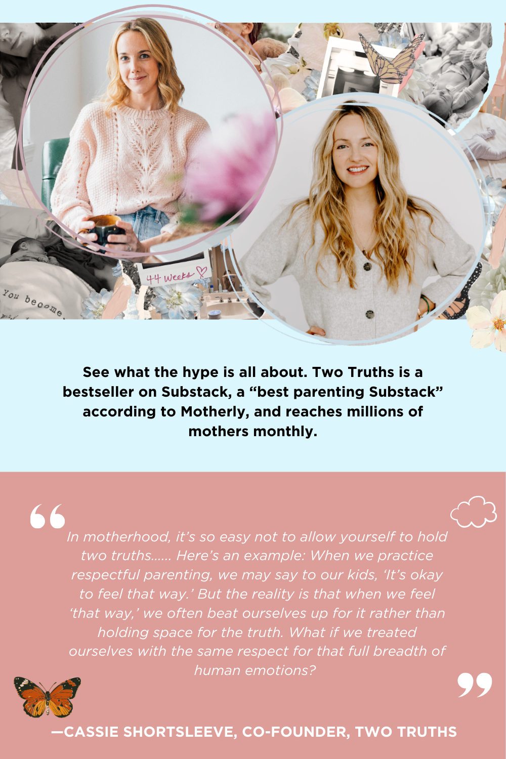 See what the hype is all about. Two Truths is a bestseller on Substack, a “best parenting Substack” according to Motherly, and reaches millions of mothers monthly. In motherhood, it’s so easy not to allow yourself to hold two truths…... Here’s an example: When we practice respectful parenting, we may say to our kids, ‘It’s okay to feel that way.’ But the reality is that when we feel ‘that way,’ we often beat ourselves up for it rather than holding space for the truth. What if we treated ourselves with the same respect for that full breadth of human emotions? —CASSIE SHORTSLEEVE, CO-FOUNDER, TWO TRUTHS