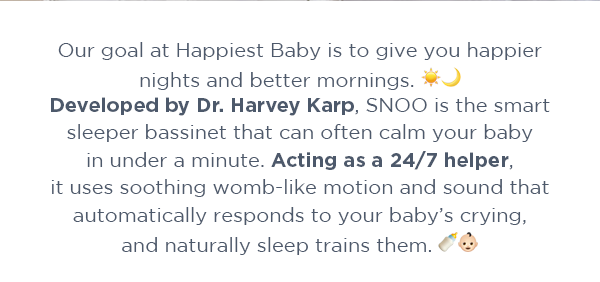 Our goal at Happiest Baby is to give you happier nights and better mornings. Developed by Dr. Harvey Karp, SNOO is the smart sleeper bassinet that can calm your baby in under a minute. Acting as a 24/7 helper, it uses soothing womb-like motion and sound that automatically responds to your baby’s crying, and naturally sleep trains them.\xa0