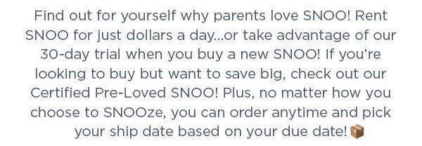 Find out for yourself why parents love SNOO! Rent SNOO for just dollars a day…or take advantage of our 30-day trial when you buy a new SNOO! If you’re looking to buy but want to save big, check out our Certified Pre-Loved SNOO! Plus, no matter how you choose to SNOOze, you can order anytime and pick your ship date based on your due date!