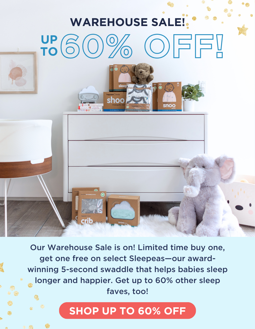 WAREHOUSE SALE! UP TO 60% OFF! Our Warehouse Sale is on! Limited time buy one, get one free on select Sleepeas—our award-winning 5-second swaddle that helps babies sleep longer and happier. Get up to 75% other sleep faves, too! SHOP UP TO 60% OFF