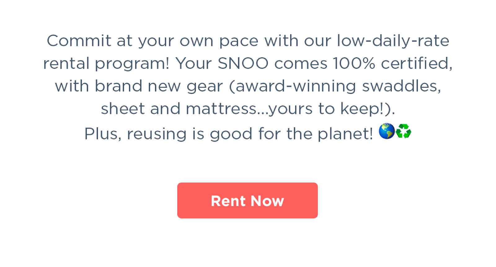 Commit at your own pace with our low-daily-rate rental program! Your SNOO comes 100% certified, with brand new gear (award-winning swaddles, sheet and mattress...yours to keep!). Plus, reusing is good for the planet!