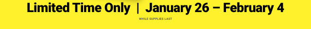 Limited Time only | January 26 - February 4