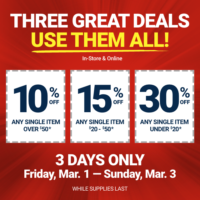 THREE GREAT DEALS, USE THEM ALL! In-Store & Online. 10% OFF ANY SINGLE ITEM OVER \\$50. 15% OFF ANY SINGLE ITEM \\$20-50. 30% OFF ANY SINGLE ITEM UNDER \\$20. 3 DAYS ONLY. Friday, Mar. 1 - Sunday, Mar. 3. WHILE SUPPLIES LAST.