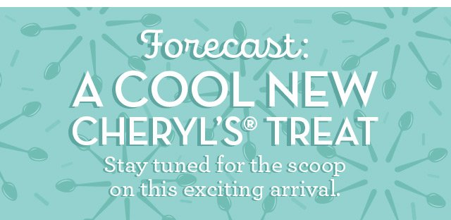 Forecast: A Cool New Cheryl’s Treat - Stay tuned for the scoop on this exciting arrival.