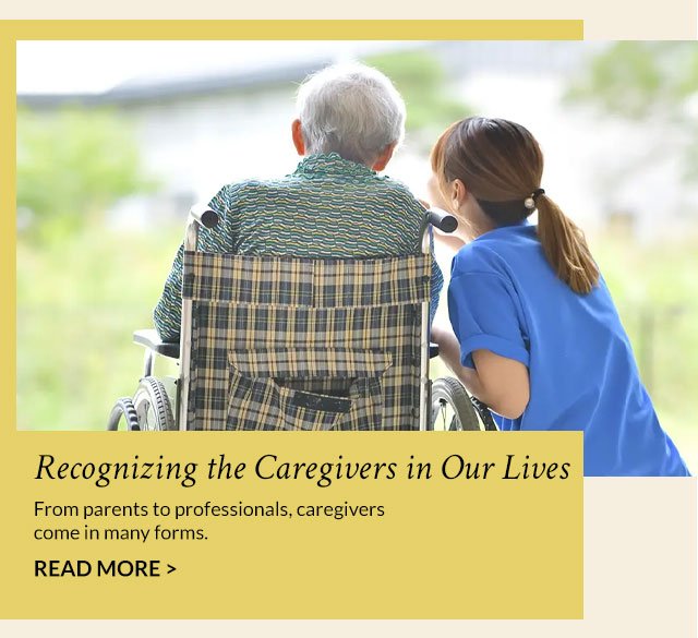 Recognizing the Caregivers in Our Lives - From parents to professionals, caregivers come in many forms. Read More >