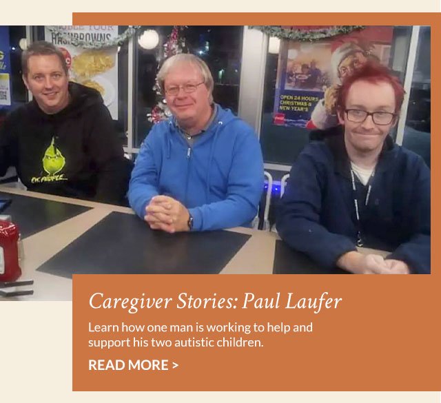 Caregiver Stories: Paul Laufer - Learn how one man is working to help and support his two autistic children. Read More >