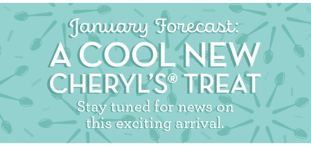 January Forecast: A Cool New Cheryl’s Treat - Stay tuned for news on this exciting arrival.