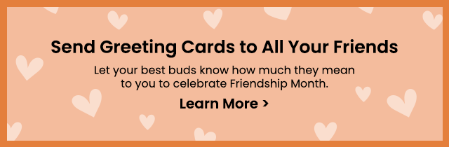 Send Greeting Cards to All Your Friends - Let your best buds know how much they mean to you to celebrate Friendship Month. Learn More >