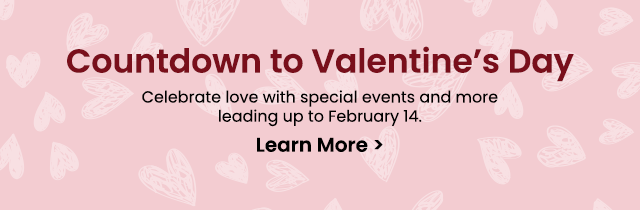 Countdown to Valentine's Day - Celebrate love with special events and more leading up to February 14. Learn More >