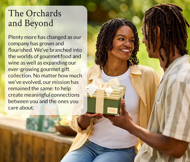 The Orchards and Beyond - Plenty more has changed as our company has grown and flourished. We've branched into the worlds of gourmet food and wine as well as expanding our ever-growing gourmet gift collection. No matter how much we've evolved, our mission has remained the same: to help create meaningful connections between you and the ones you care about.