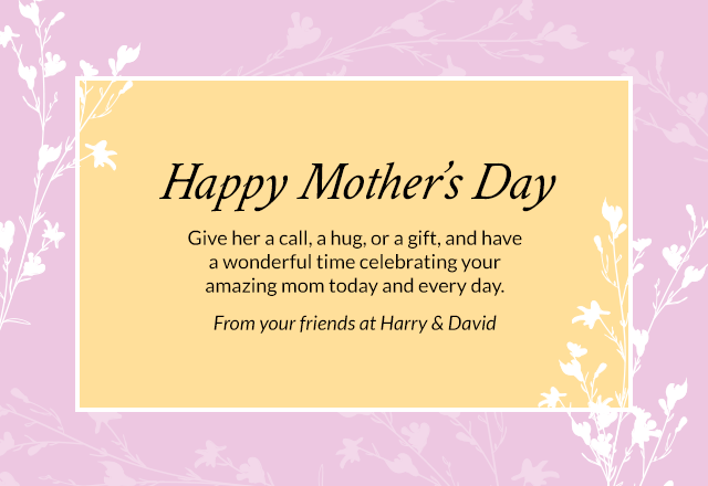 Happy Mother's Day - Give her a call, a hug, or a gift, and have a wonderful time celebrating your amazing mom today and every day. From your friends at Harry & David