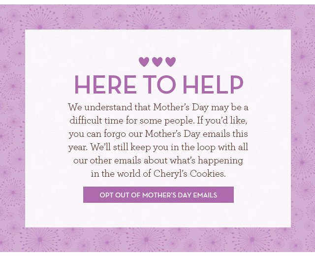 Here to Help - We understand that Mother’s Day may be a difficult time for some people. If you’d like, you can forgo our Mother’s Day emails this year. We’ll still keep you in the loop with all our other emails about what’s happening in the world of Cheryl’s Cookies. - Opt Out of Mother’s Day Emails >