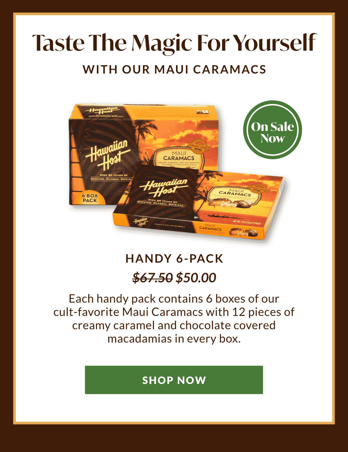 Taste the magic for yourself with our Maui Caramacs. Our Handy 6-Pack is now on sale for \\$50.00