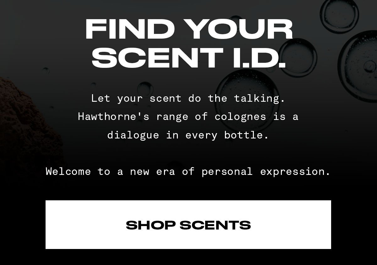FIND YOUR SCENT I.D. Let your scent do the talking. Hawthorne's range of colognes is a dialogue in every bottle. Welcome to a new era of personal expression.