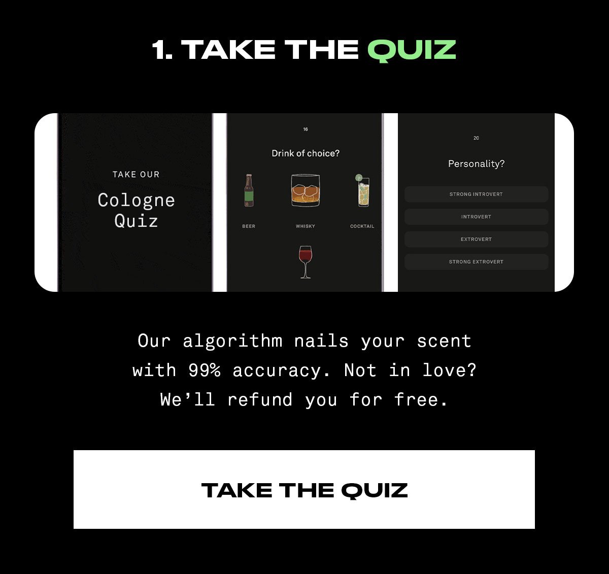 Take the quiz. Our algorithm nails your scent with 99% accuracy. Not in love? We’ll refund you for free.