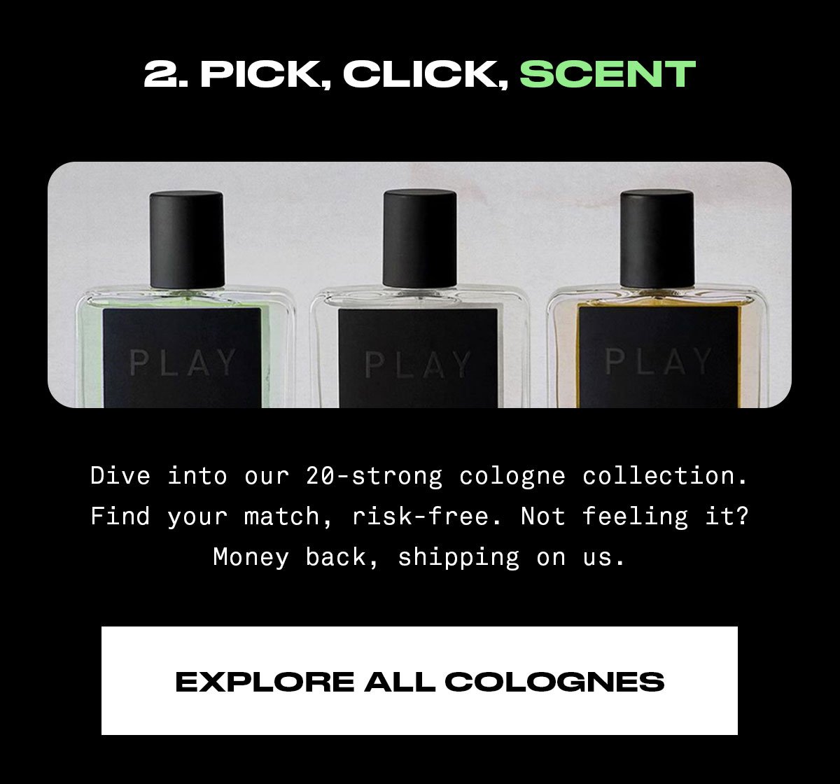 Pick, click, scent Dive into our 20-strong cologne collection. Find your match, risk-free. Not feeling it? Money back, shipping on us.