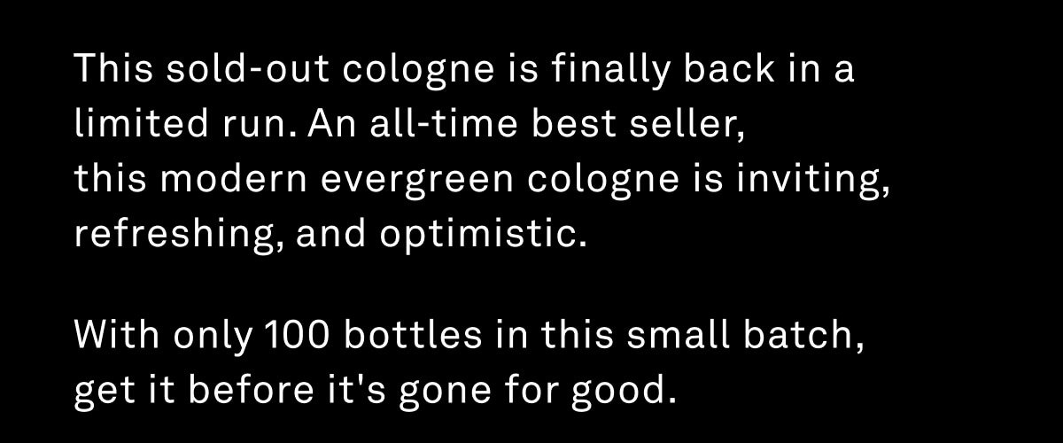 This sold-out cologne is finally back in a limited run. An all-time best seller,  this modern evergreen cologne is inviting, refreshing, and optimistic. With only 100 bottles in this small batch,  get it before it's gone for good.