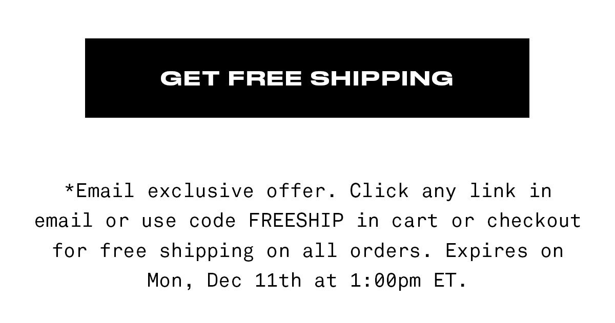 GET FREE SHIPPING *Email exclusive offer. Click any link in email or use code FREESHIP in cart or checkout for free shipping on all orders. Expires on Mon, Dec 11th at 1:00pm ET.