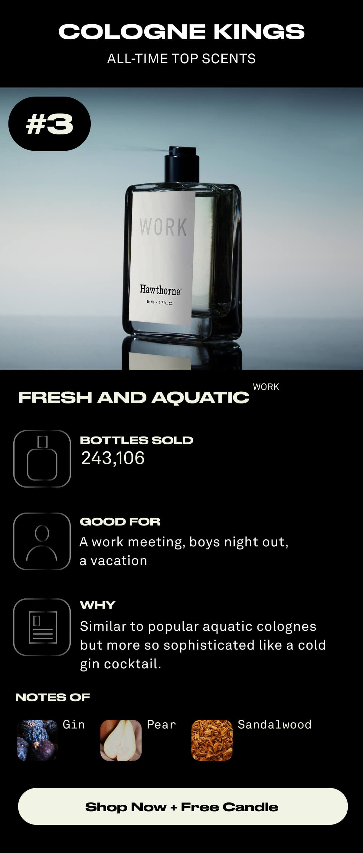 COLOGNE KINGS ALL-TIME TOP SCENTS #3 Fresh and Aquatic Bottles Sold: 243,106 Good For: A work meeting, boys night out, a vacation Why: Our top-rated scent. Like popular aquatic cologne but more nuanced like a cold gin cocktail. Notes of: Gin, Pear, Sandalwood Shop Now + Free Candle