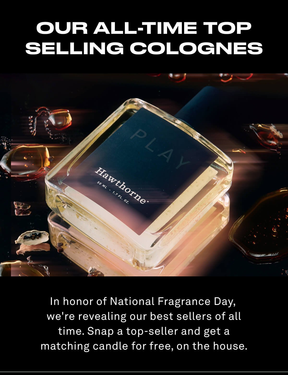 OUR ALL-TIME TOP SELLING COLOGNES In honor of National Fragrance Day,  we're revealing our best sellers of all time. Snap a top-seller and get a matching candle for free, on the house.