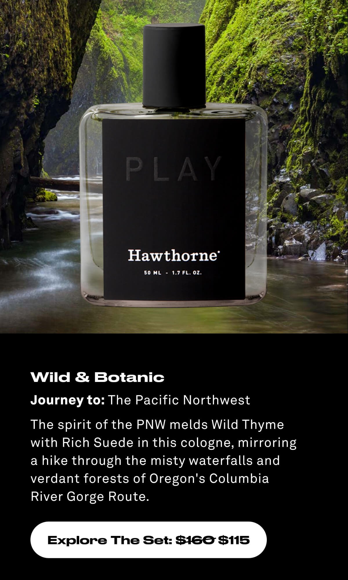 Wild & Botanic Journey to: The Pacific Northwest The spirit of the PNW melds Wild Thyme with Rich Suede in this cologne, mirroring a hike through the misty waterfalls and verdant forests of Oregon's Columbia  River Gorge Route. Explore The Set: \\$160 \\$115