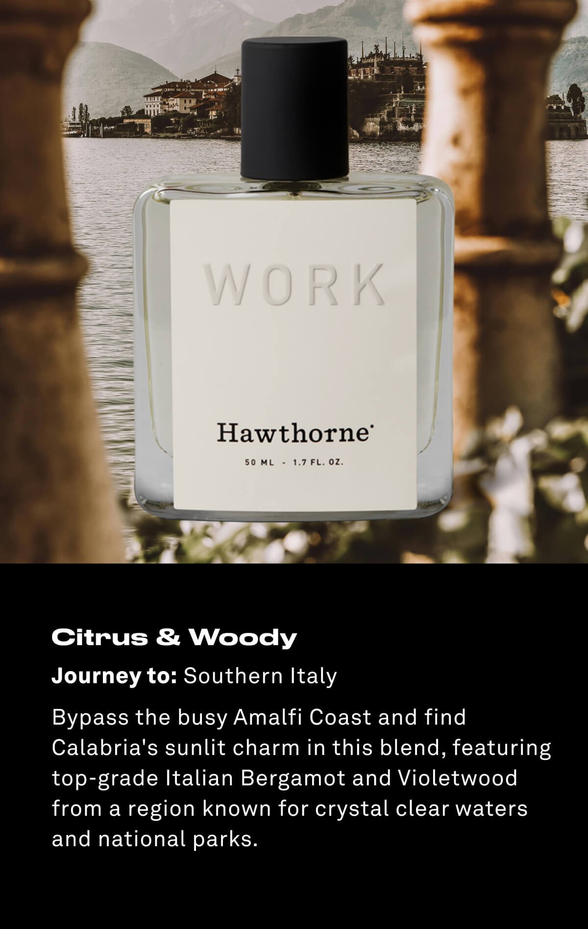 Citrus & Woody Journey to: Southern Italy Bypass the busy Amalfi Coast and find Calabria's sunlit charm in this blend, featuring top-grade Italian Bergamot and Violetwood from a region known for crystal clear waters and national parks.