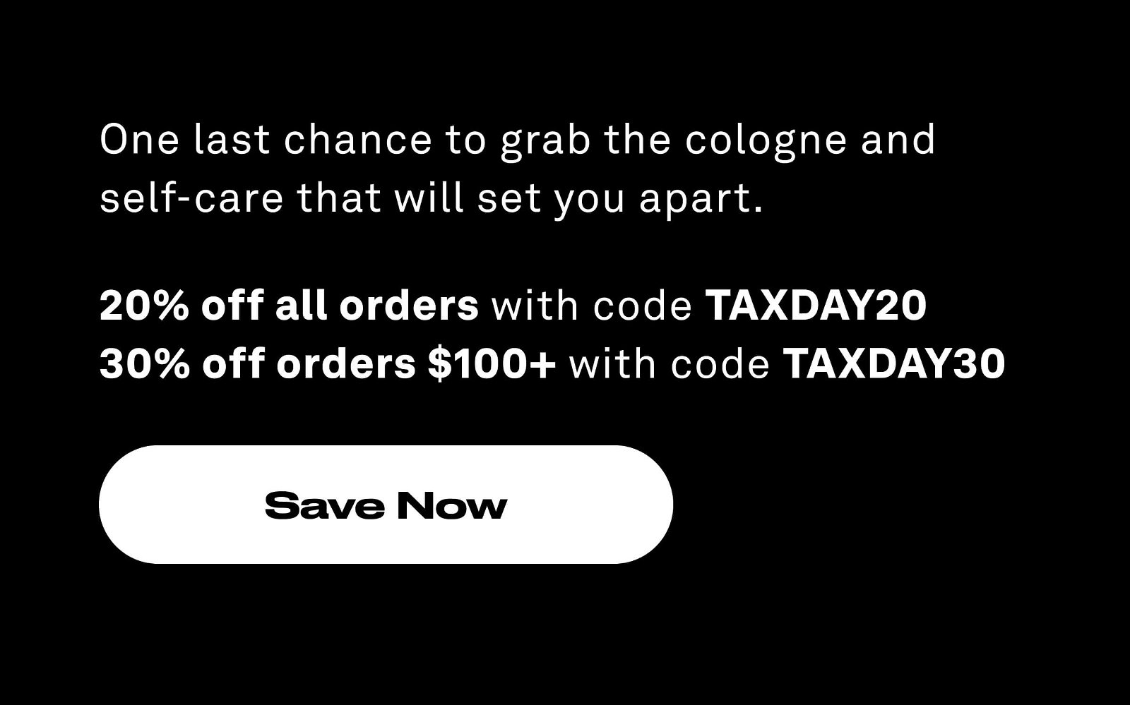 One last chance to grab the cologne and self-care that will set you apart. 20% off all orders with code TAXDAY20 30% off orders \\$100+ with code TAXDAY30. Save Now