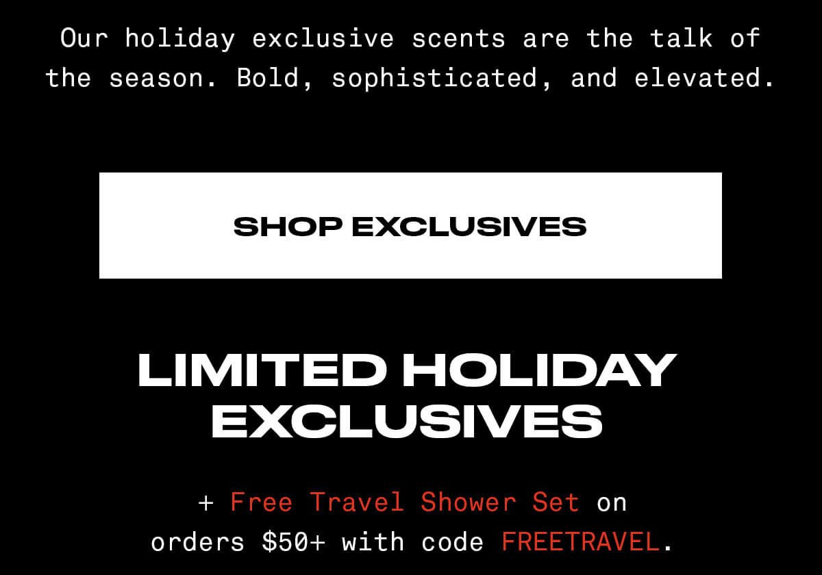 Our holiday exclusive scents are the talk of the season. Bold, sophiscated, and elevated. SHOP EXCLUSIVES LIMITED HOLIDAY EXCLUSIVES + Free Travel Shower WSet on orders \\$50+ with code FREETRAVEL.